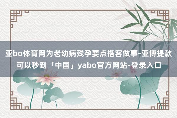 亚bo体育网为老幼病残孕要点搭客做事-亚博提款可以秒到「中国」yabo官方网站-登录入口