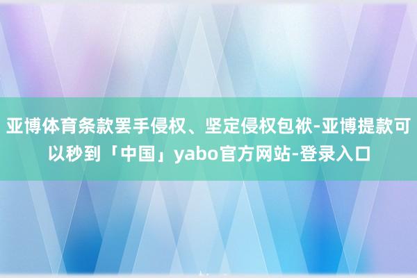 亚博体育条款罢手侵权、坚定侵权包袱-亚博提款可以秒到「中国」yabo官方网站-登录入口