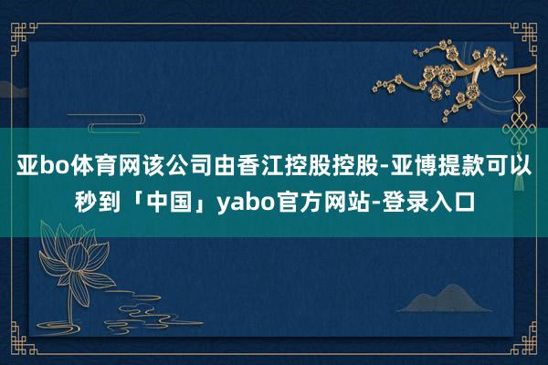 亚bo体育网该公司由香江控股控股-亚博提款可以秒到「中国」yabo官方网站-登录入口