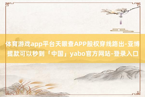 体育游戏app平台天眼查APP股权穿线路出-亚博提款可以秒到「中国」yabo官方网站-登录入口