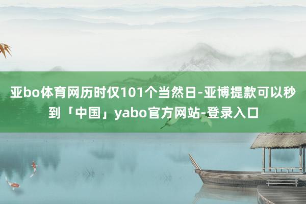 亚bo体育网历时仅101个当然日-亚博提款可以秒到「中国」yabo官方网站-登录入口